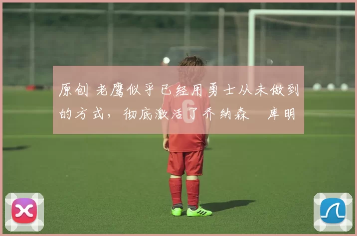 原创 老鹰似乎已经用勇士从未做到的方式，彻底激活了乔纳森・库明加
