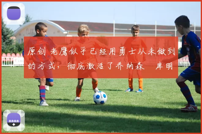 原创 老鹰似乎已经用勇士从未做到的方式，彻底激活了乔纳森・库明加