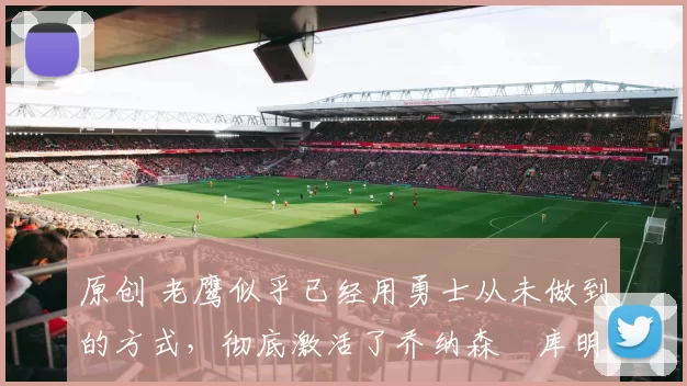 原创 老鹰似乎已经用勇士从未做到的方式，彻底激活了乔纳森・库明加