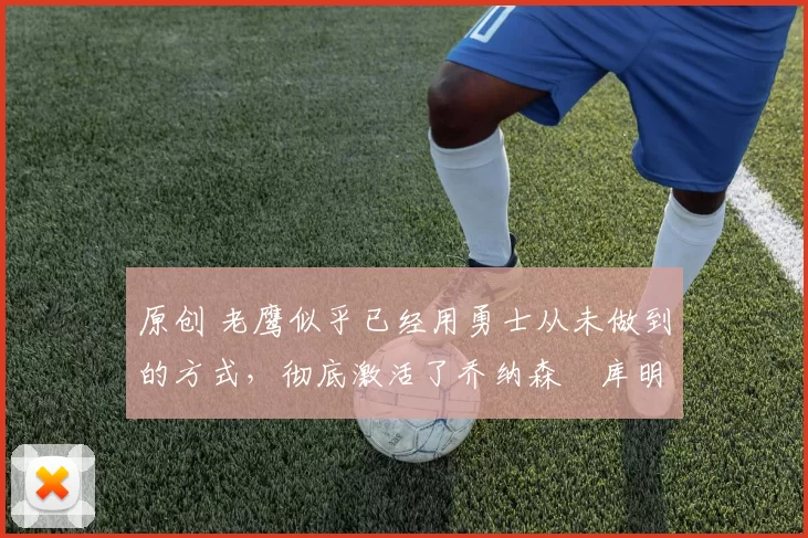 原创 老鹰似乎已经用勇士从未做到的方式，彻底激活了乔纳森・库明加