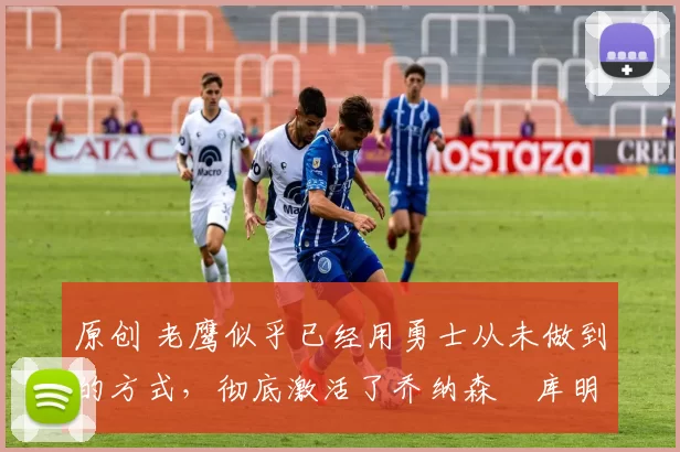 原创 老鹰似乎已经用勇士从未做到的方式,彻底激活了乔纳森・库明加