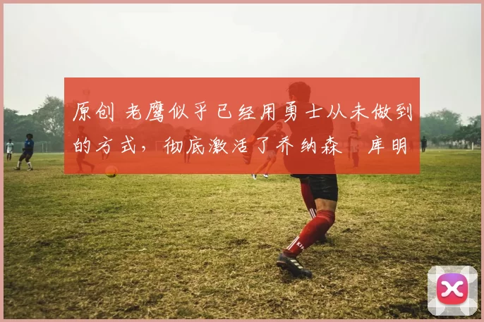 原创 老鹰似乎已经用勇士从未做到的方式，彻底激活了乔纳森・库明加