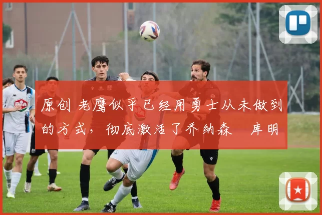 原创 老鹰似乎已经用勇士从未做到的方式,彻底激活了乔纳森・库明加