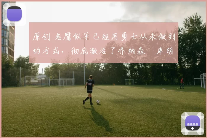 原创 老鹰似乎已经用勇士从未做到的方式，彻底激活了乔纳森・库明加