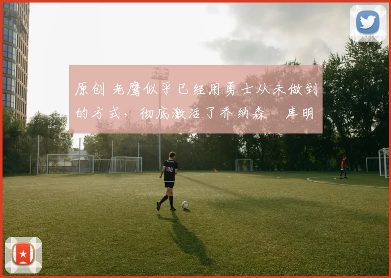 原创 老鹰似乎已经用勇士从未做到的方式，彻底激活了乔纳森・库明加