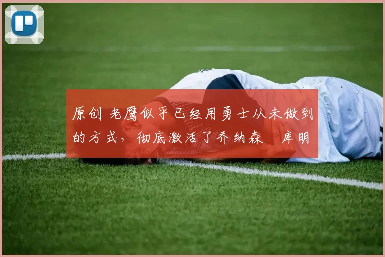 原创 老鹰似乎已经用勇士从未做到的方式，彻底激活了乔纳森・库明加