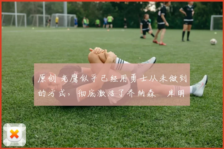 原创 老鹰似乎已经用勇士从未做到的方式,彻底激活了乔纳森・库明加