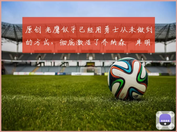 原创 老鹰似乎已经用勇士从未做到的方式，彻底激活了乔纳森・库明加