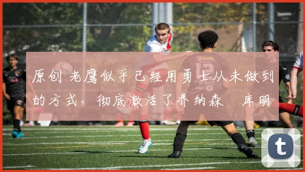 原创 老鹰似乎已经用勇士从未做到的方式，彻底激活了乔纳森・库明加