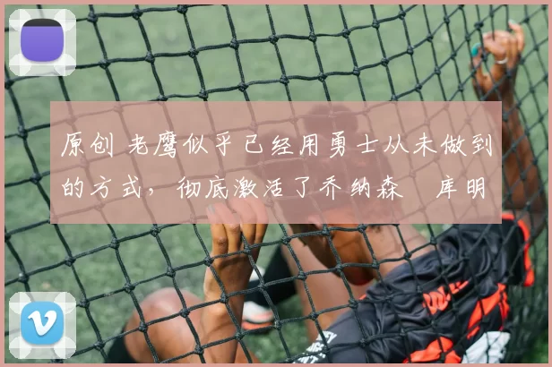 原创 老鹰似乎已经用勇士从未做到的方式,彻底激活了乔纳森・库明加