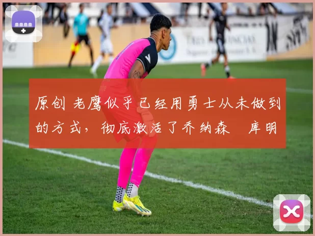 原创 老鹰似乎已经用勇士从未做到的方式,彻底激活了乔纳森・库明加