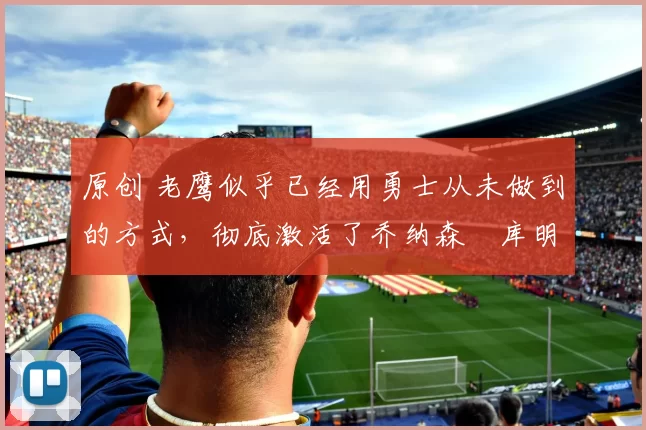 原创 老鹰似乎已经用勇士从未做到的方式，彻底激活了乔纳森・库明加