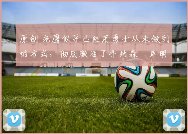 原创 老鹰似乎已经用勇士从未做到的方式,彻底激活了乔纳森・库明加