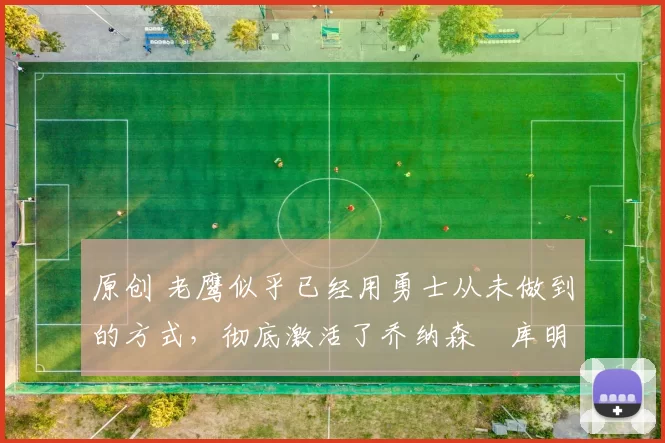 原创 老鹰似乎已经用勇士从未做到的方式，彻底激活了乔纳森・库明加