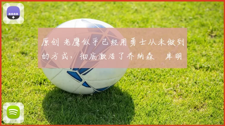 原创 老鹰似乎已经用勇士从未做到的方式，彻底激活了乔纳森・库明加