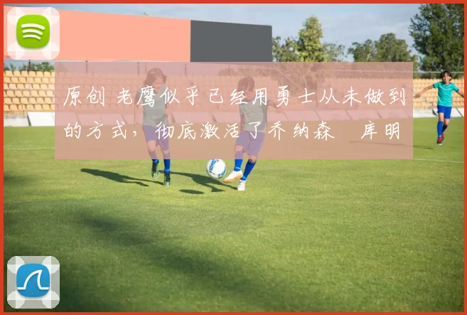 原创 老鹰似乎已经用勇士从未做到的方式，彻底激活了乔纳森・库明加