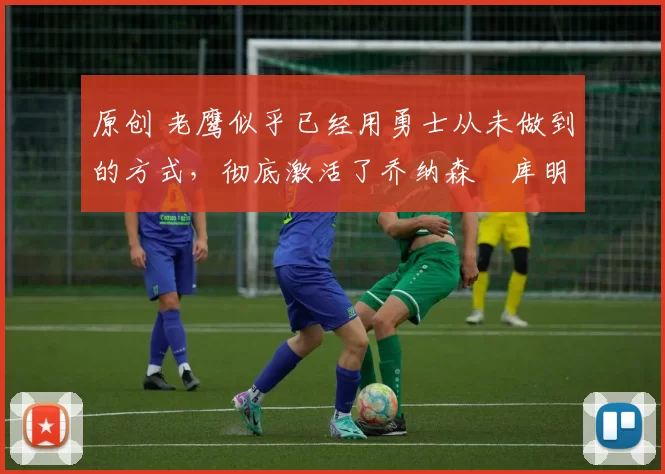 原创 老鹰似乎已经用勇士从未做到的方式，彻底激活了乔纳森・库明加