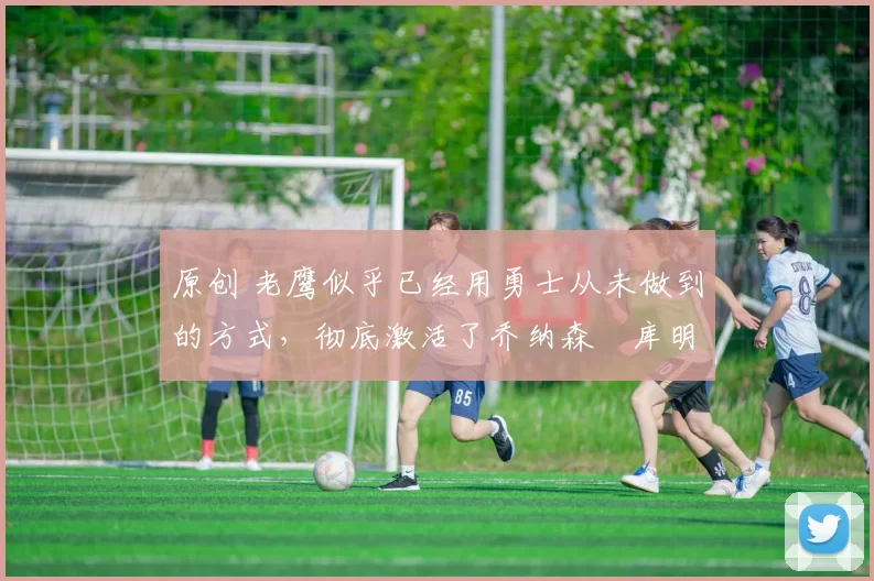 原创 老鹰似乎已经用勇士从未做到的方式，彻底激活了乔纳森・库明加