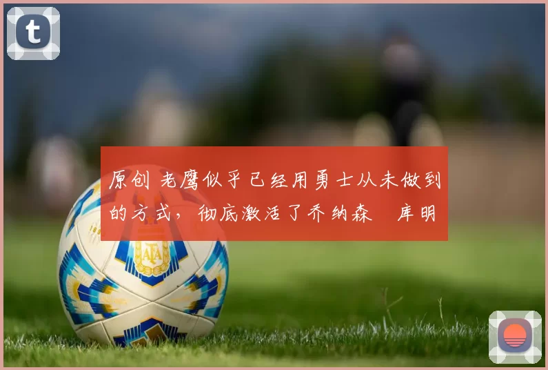 原创 老鹰似乎已经用勇士从未做到的方式，彻底激活了乔纳森・库明加