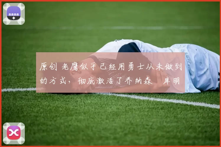 原创 老鹰似乎已经用勇士从未做到的方式，彻底激活了乔纳森・库明加