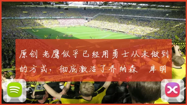 原创 老鹰似乎已经用勇士从未做到的方式，彻底激活了乔纳森・库明加