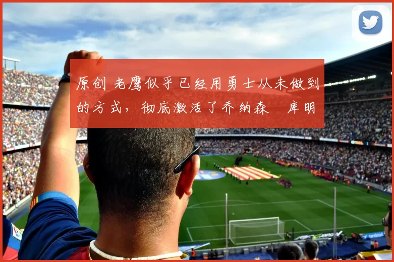 原创 老鹰似乎已经用勇士从未做到的方式,彻底激活了乔纳森・库明加