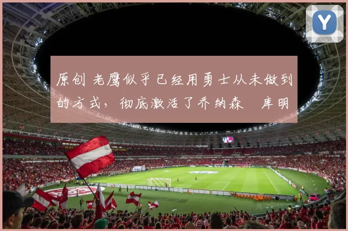 原创 老鹰似乎已经用勇士从未做到的方式，彻底激活了乔纳森・库明加