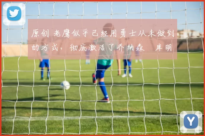 原创 老鹰似乎已经用勇士从未做到的方式，彻底激活了乔纳森・库明加