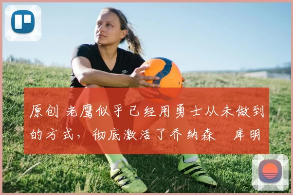 原创 老鹰似乎已经用勇士从未做到的方式，彻底激活了乔纳森・库明加