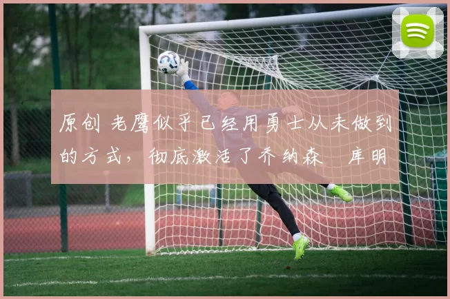 原创 老鹰似乎已经用勇士从未做到的方式,彻底激活了乔纳森・库明加