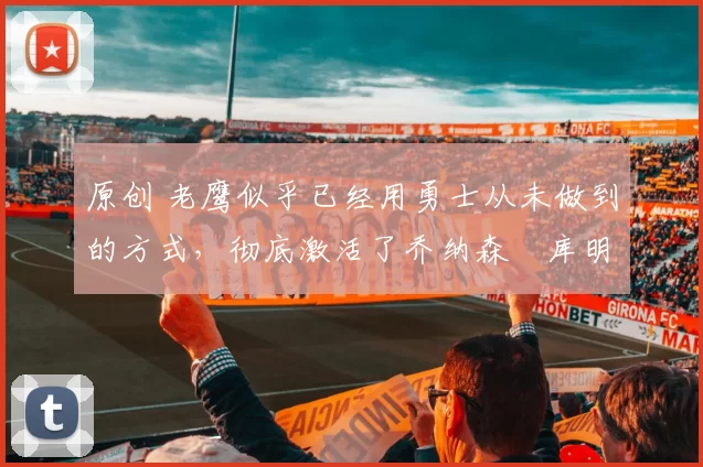 原创 老鹰似乎已经用勇士从未做到的方式，彻底激活了乔纳森・库明加