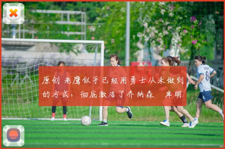 原创 老鹰似乎已经用勇士从未做到的方式，彻底激活了乔纳森・库明加