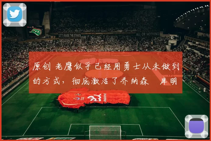 原创 老鹰似乎已经用勇士从未做到的方式,彻底激活了乔纳森・库明加