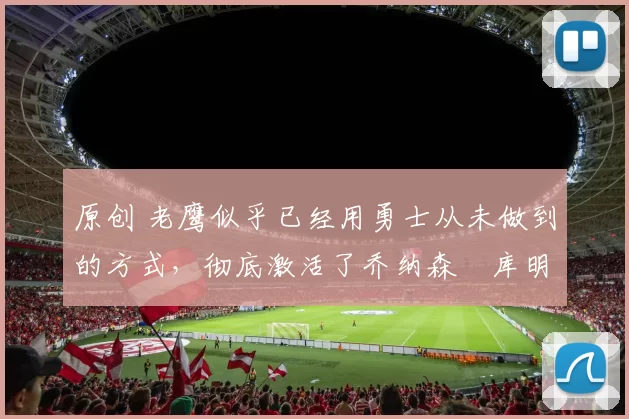 原创 老鹰似乎已经用勇士从未做到的方式，彻底激活了乔纳森・库明加