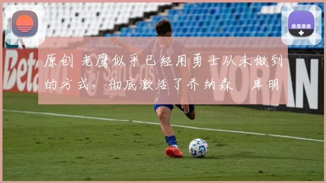 原创 老鹰似乎已经用勇士从未做到的方式,彻底激活了乔纳森・库明加