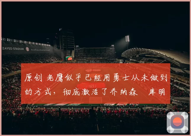 原创 老鹰似乎已经用勇士从未做到的方式，彻底激活了乔纳森・库明加