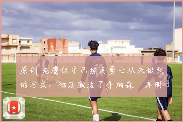 原创 老鹰似乎已经用勇士从未做到的方式,彻底激活了乔纳森・库明加