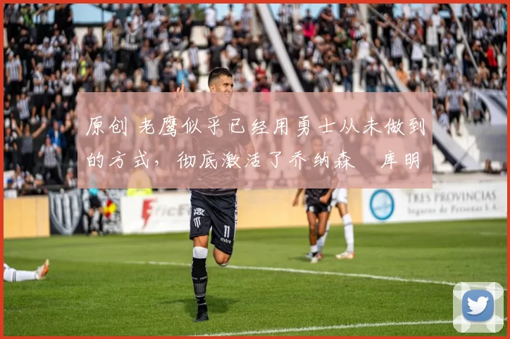 原创 老鹰似乎已经用勇士从未做到的方式，彻底激活了乔纳森・库明加