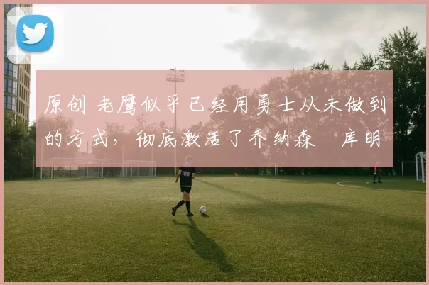 原创 老鹰似乎已经用勇士从未做到的方式，彻底激活了乔纳森・库明加