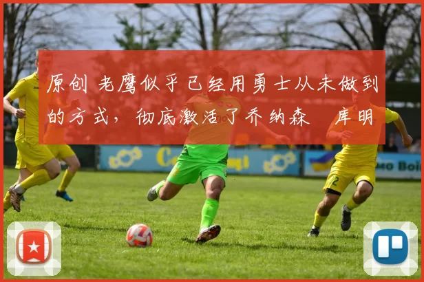 原创 老鹰似乎已经用勇士从未做到的方式，彻底激活了乔纳森・库明加