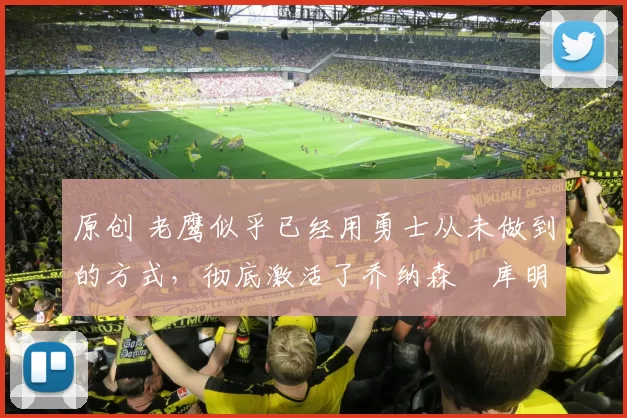 原创 老鹰似乎已经用勇士从未做到的方式，彻底激活了乔纳森・库明加