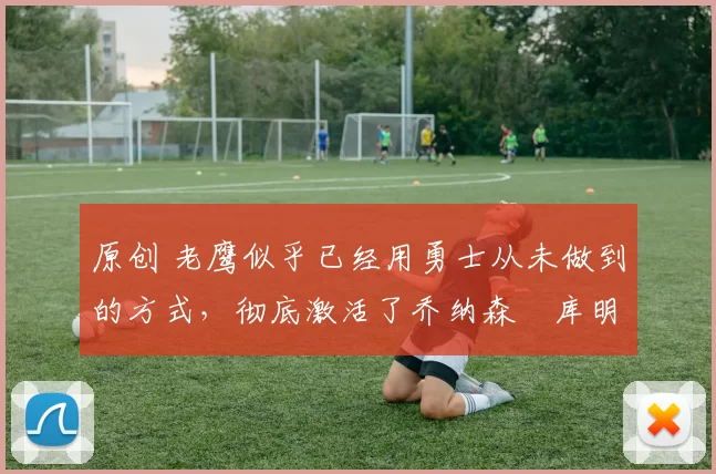 原创 老鹰似乎已经用勇士从未做到的方式,彻底激活了乔纳森・库明加