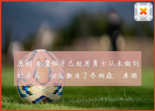 原创 老鹰似乎已经用勇士从未做到的方式，彻底激活了乔纳森・库明加