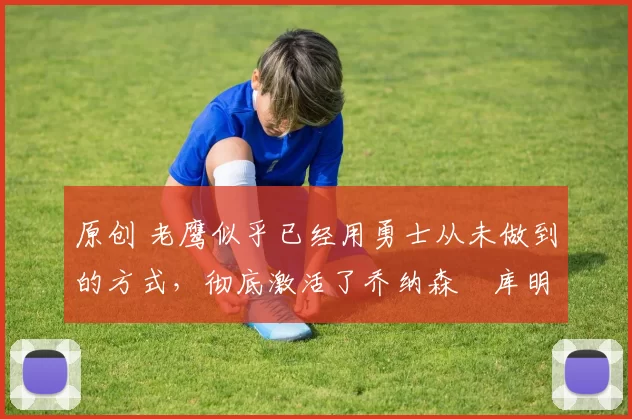 原创 老鹰似乎已经用勇士从未做到的方式，彻底激活了乔纳森・库明加