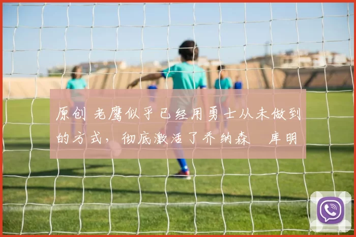 原创 老鹰似乎已经用勇士从未做到的方式,彻底激活了乔纳森・库明加