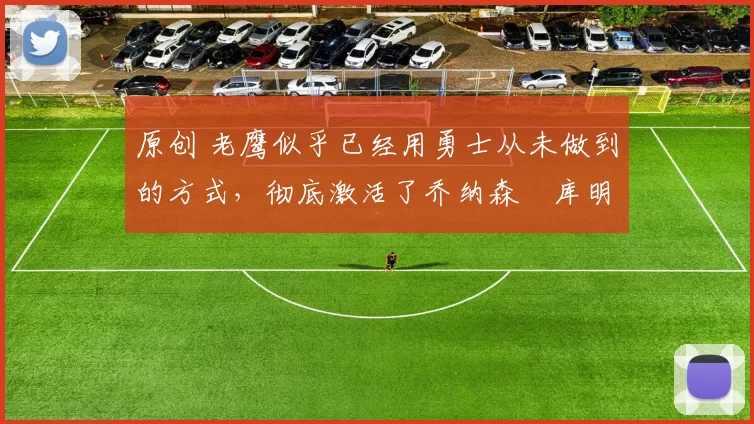 原创 老鹰似乎已经用勇士从未做到的方式，彻底激活了乔纳森・库明加