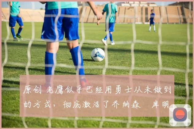 原创 老鹰似乎已经用勇士从未做到的方式,彻底激活了乔纳森・库明加