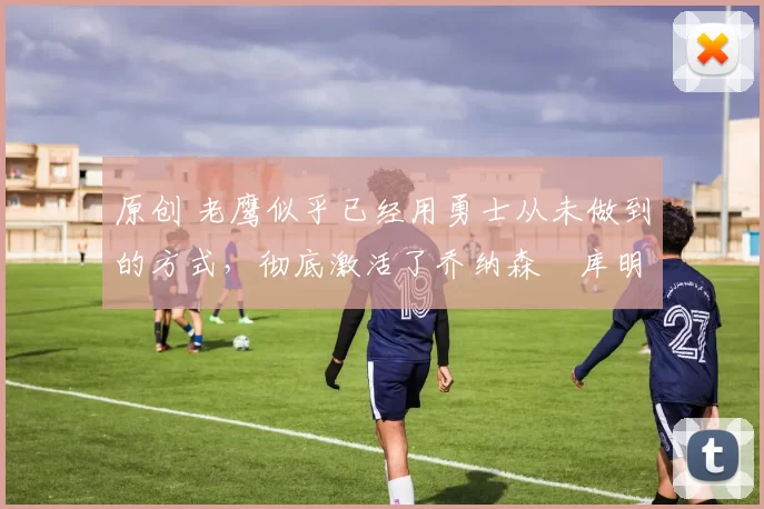 原创 老鹰似乎已经用勇士从未做到的方式,彻底激活了乔纳森・库明加