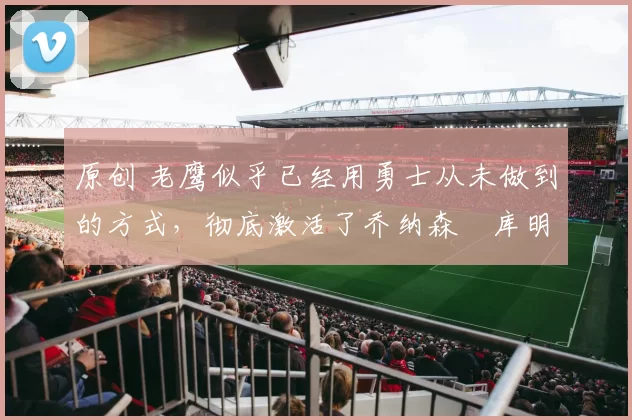 原创 老鹰似乎已经用勇士从未做到的方式，彻底激活了乔纳森・库明加