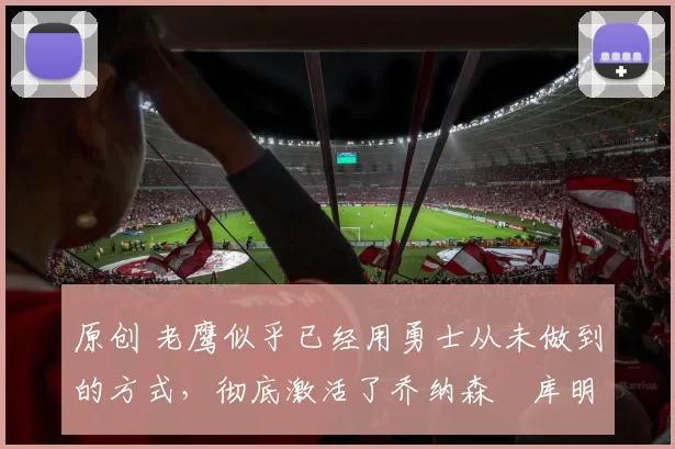 原创 老鹰似乎已经用勇士从未做到的方式，彻底激活了乔纳森・库明加